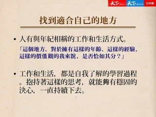 找到適合自己的地方
• 人有與年紀相稱的工作和生活方式。
「這個地方，對於擁有這樣的年齡、這樣的經驗、
這樣的價 觀的我來 ，是否恰如其分？」值 說
• 工作和生活，都是自我了解的學習過程
。抱持著這樣的思考，就能 有穩固的夠
決心，一直持續下去。
 