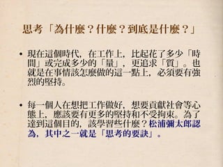思考「為什麼？什麼？到底是什麼？」
• 現在這個時代，在工作上，比起花了多少「時
間」或完成多少的「量」，更追求「質」。也
就是在事情該怎麼做的這一點上，必須要有強
烈的堅持。
• 每一個人在想把工作做好，想要貢獻社會等心
態上，應該要有更多的堅持和不受拘束。為了
達到這個目的，該學習些什麼？松浦彌太郎認
為，其中之一就是「思考的要訣」。
 