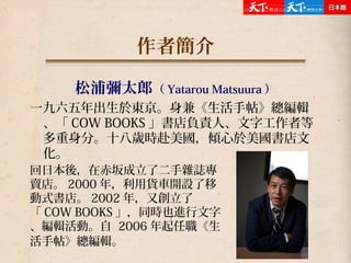 作者簡介
松浦彌太郎（ Yatarou Matsuura ）
一九六五年出生於東京。身兼《生活手帖》總編輯
、「 COW BOOKS 」書店負責人、文字工作者等
多重身分。十八歲時赴美國，傾心於美國書店文
化。
回日本後，在赤坂成立了二手雜誌專
賣店。 2000 年，利用貨車開設了移
動式書店。 2002 年，又創立了
「 COW BOOKS 」，同時也進行文字
、編輯活動。自 2006 年起任職《生
活手帖》總編輯。
 