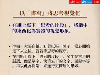 以「書寫」將思考視覺化
• 在紙上寫下「思考的片段」，將腦中
的東西化為實體的視覺形象。
• 準備一大張白紙。 著紙張一陣子，當心開始盯
定下來之後，就著手思考的程序。
• 在白紙上寫下「思考的片段」，多半是零星的
話語，像是單字、快筆寫下的文字、關鍵字等
。再以此為開端，來進行更深層的思考。
 
