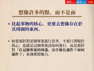 想像許多的點，而不是面
• 比起事物的核心，更要去想像存在於
其周圍的東西。
• 如果要針對某個專案進行思考，不要只著眼於
核心，也就是這個專案該如何進行，而是要針
對「在這個專案的周邊，有什麼在運作？如何
運作？」來發揮想像力。
 