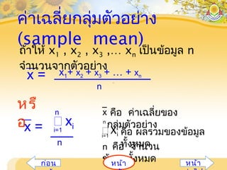 ค่าเฉลี่ยกลุ่มตัวอย่าง
(sample mean)
คือ ผลรวมของข้อมูล
ทั้งหมด
i=1
n คือ จำานวน
ข้อมูลทั้งหมด
n
Xi
คือ ค่าเฉลี่ยของ
กลุ่มตัวอย่าง
x
x =
n
x1+ x2 + x3 + … + xn
i=1
 xi
n
x =
n
หรื
อ
ถ้าให้ x1 , x2 , x3 ,… xn เป็นข้อมูล n
จำานวนจากตัวอย่าง
หน้าก่อน หน้า
 