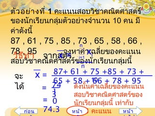 ตัวอย่างที่ 1 คะแนนสอบวิชาคณิตศาสตร์
ของนักเรียนกลุ่มตัวอย่างจำานวน 10 คน มี
ค่าดังนี้
87 , 61 , 75 , 85 , 73 , 65 , 58 , 66 ,
78 , 95 จงหาค่าเฉลี่ยของคะแนน
สอบวิชาคณิตศาสตร์ของนักเรียนกลุ่มนี้
วิธีทำา จากสูตร i=1
 xi
n
x =
n
จะ
ได้
10
87+ 61 + 75 +85 + 73 +
65 + 58 + 66 + 78 + 95
x =
74
3
= 1
0=
74.3
ดังนั้นค่าเฉลี่ยของคะแนน
สอบวิชาคณิตศาสตร์ของ
นักเรียนกลุ่มนี้ เท่ากับ
74.3 คะแนนหน้าก่อน หน้า
 