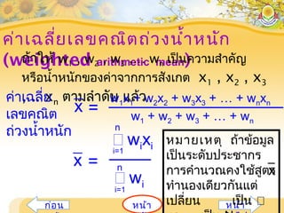 ค่าเฉลี่ยเลขคณิตถ่วงนำ้าหนัก
(weighted arithmetic mean)
หน้าก่อน หน้า
ถ้าให้ w1 , w2 , w3 ,… wn เป็นความสำาคัญ
หรือนำ้าหนักของค่าจากการสังเกต x1 , x2 , x3
,… xn ตามลำาดับ แล้ว
หมายเหตุ ถ้าข้อมูล
เป็นระดับประชากร
การคำานวณคงใช้สูตร
ทำานองเดียวกันแต่
เปลี่ยน เป็น
x
=
 wixii=1
n
 wii=1
n
x
ค่าเฉลี่ย
เลขคณิต
ถ่วงนำ้าหนัก
w1 + w2 + w3 + … + wn
w1x1+ w2x2 + w3x3 + … + wnxn
=x
 