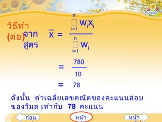 หน้าก่อน หน้า
วิธีทำา
(ต่อ)จาก
สูตร
=
 wixii=1
n
 wii=1
n
x
=
780
10
= 78
ดังนั้น ค่าเฉลี่ยเลขคณิตของคะแนนสอบ
ของวิมล เท่ากับ 78 คะแนน
 