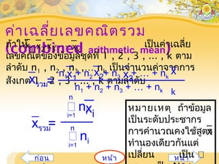 ค่าเฉลี่ยเลขคณิตรวม
(combined arithmetic mean)
หน้าก่อน หน้า
หมายเหตุ ถ้าข้อมูล
เป็นระดับประชากร
การคำานวณคงใช้สูตร
ทำานองเดียวกันแต่
เปลี่ยน เป็น
x
ถ้าให้ เป็นค่าเฉลี่ย
เลขคณิตของข้อมูลชุดที่ 1 , 2 , 3 , ... , k ตาม
ลำาดับ n1 , n2 , n3 ,… nk เป็นจำานวนค่าจากการ
สังเกต 1 , 2 , 3 , ... , k ตามลำาดับ
x2 x3
,x1 xk
,, ,…
=
 nii=1
n
 nii=1
nxรวม
xi
n1 + n2 + n3 + … + nk
=xรวม
n1 + n2 + n3 + … + nkx1
x2 x3
x
k
 