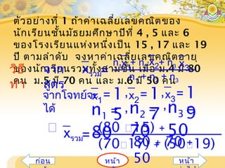 ตัวอย่างที่ 1 ถ้าค่าเฉลี่ยเลขคณิตของ
นักเรียนชั้นมัธยมศึกษาปีที่ 4 , 5 และ 6
ของโรงเรียนแห่งหนึ่งเป็น 15 , 17 และ 19
ปี ตามลำาดับ จงหาค่าเฉลี่ยเลขคณิตอายุ
ของนักเรียนรวมทั้งสามชั้น เมื่อ ม.4 มี 80
คน ม.5 มี 70 คน และ ม.6 มี 50 คน
หน้าก่อน หน้า
วิธี
ทำา
จาก
สูตร
n1 + n2 + n3
=xรวม
n1 + n2 + n3x1
x2 x3
x1
= 1
5
x2
= 1
7
x3
= 1
9
จากโจทย์จะ
ได้
, ,
, ,n1 =
80
n2 =
70
n3 =
50
80 + 70 +
50
=xรวม
(80 15) +
(7017) + (5019)
 