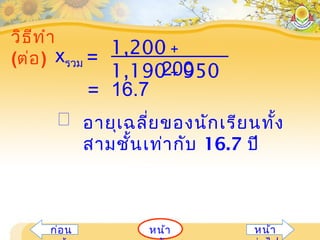 หน้าก่อน หน้า
วิธีทำา
(ต่อ) =
1,200 +
1,190 + 950200
xรวม
= 16.7
 อายุเฉลี่ยของนักเรียนทั้ง
สามชั้นเท่ากับ 16.7 ปี
 
