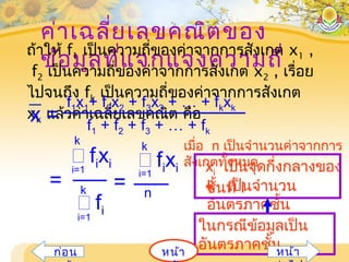 ค่าเฉลี่ยเลขคณิตของ
ข้อมูลที่แจกแจงความถี่
ถ้าให้ f1 เป็นความถี่ของค่าจากการสังเกต x1 ,
f2 เป็นความถี่ของค่าจากการสังเกต x2 , เรื่อย
ไปจนถึง fk เป็นความถี่ของค่าจากการสังเกต
xk แล้วค่าเฉลี่ยเลขคณิต คือx = f1 + f2 + f3 + … + fk
f1x1+ f2x2 + f3x3 + … + fkxk
i=1
 fixi
n
k
=
 fixii=1
k
 fii=1
k =
เมื่อ n เป็นจำานวนค่าจากการ
สังเกตทั้งหมด
ในกรณีข้อมูลเป็น
อันตรภาคชั้น
xi เป็นจุดกึ่งกลางของ
ชั้นที่ ik เป็นจำานวน
อันตรภาคชั้น
หน้าก่อน หน้า
 