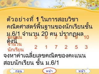 ตัวอย่างที่ 1 ในการสอบวิชา
คณิตศาสตร์พื้นฐานของนักเรียนชั้น
ม.6/1 จำานวน 20 คน ปรากฏผล
ดังนี้
คะแนน 5 6 7 8 9 10
จำานวน
นักเรียน
2 1 7 2 5 3
จงหาค่าเฉลี่ยเลขคณิตของคะแนน
สอบนักเรียน ชั้น ม.6/1
หน้าก่อน หน้า
 