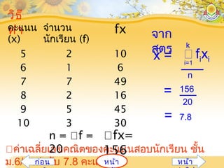 ค่าเฉลี่ยเลขคณิตของคะแนนสอบนักเรียน ชั้น
ม.6/1 เท่ากับ 7.8 คะแนน
วิธี
ทำาคะแนน
(x)
จำานวน
นักเรียน (f)
fx
5
6
7
8
9
10
2
1
7
2
5
3
10
6
49
16
45
30
จาก
สูตร
i=1
 fixi
n
k
x =
= 156
20
= 7.8
n = f =
20
fx=
156
หน้าก่อน หน้า
 
