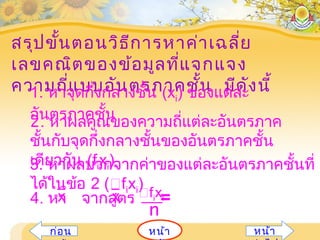 สรุปขั้นตอนวิธีการหาค่าเฉลี่ย
เลขคณิตของข้อมูลที่แจกแจง
ความถี่แบบอันตรภาคชั้น มีดังนี้1. หาจุดกึ่งกลางชั้น (xi) ของแต่ละ
อันตรภาคชั้น2. หาผลคูณของความถี่แต่ละอันตรภาค
ชั้นกับจุดกึ่งกลางชั้นของอันตรภาคชั้น
เดียวกัน (fixi)3. หาผลบวกจากค่าของแต่ละอันตรภาคชั้นที่
ได้ในข้อ 2 (fixi)
4. หา จากสูตร =x fixi
n
x
หน้าก่อน หน้า
 