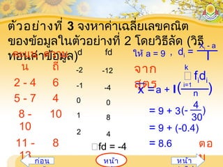 ตัวอย่างที่ 3 จงหาค่าเฉลี่ยเลขคณิต
ของข้อมูลในตัวอย่างที่ 2 โดยวิธีลัด (วิธี
ทอนค่าข้อมูล)คะแน
น
ความ
ถี่
d fd
2 - 4 6
5 - 7 4
8 -
10
10
11 -
13
8 fd = -4
-2
-1
0
1
2
-12
-4
0
8
4
จาก
สูตร
ให้ a = 9 , di =
Xi - a
I
x =a + I n
i=1
fidi
k
( )
= 9 + 3(-
4
30
)
= 9 + (-0.4)
= 8.6 ตอ
บหน้าก่อน หน้า
 