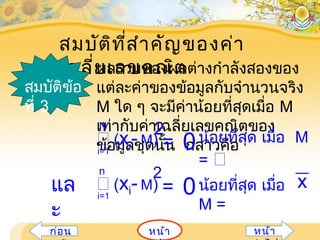 สมบัติที่สำาคัญของค่า
เฉลี่ยเลขคณิตผลรวมของผลต่างกำาลังสองของ
แต่ละค่าของข้อมูลกับจำานวนจริง
M ใด ๆ จะมีค่าน้อยที่สุดเมื่อ M
เท่ากับค่าเฉลี่ยเลขคณิตของ
ข้อมูลชุดนั้น กล่าวคือ
สมบัติข้อ
ที่ 3
2
i=1
 (xi- M)
N
= 0น้อยที่สุด เมื่อ M
= 
แล
ะ
i=1
 (xi- M)
n
= 0น้อยที่สุด เมื่อ
M =
x
2
หน้าก่อน หน้า
 