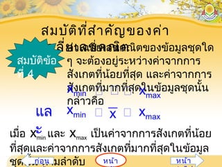 สมบัติที่สำาคัญของค่า
เฉลี่ยเลขคณิตค่าเฉลี่ยเลขคณิตของข้อมูลชุดใด
ๆ จะต้องอยู่ระหว่างค่าจากการ
สังเกตที่น้อยที่สุด และค่าจากการ
สังเกตที่มากที่สุดในข้อมูลชุดนั้น
กล่าวคือ
สมบัติข้อ
ที่ 4
xmin  xmax 
แล
ะ
xxmin xmax 
เมื่อ xmin และ xmax เป็นค่าจากการสังเกตที่น้อย
ที่สุดและค่าจากการสังเกตที่มากที่สุดในข้อมูล
ชุดนั้น ตามลำาดับ หน้าก่อน หน้า
 