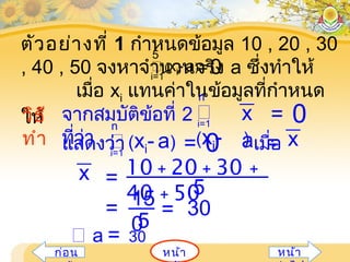 หน้ำก่อน หน้ำ
ตัวอย่ำงที่ 1 กำำหนดข้อมูล 10 , 20 , 30
, 40 , 50 จงหำจำำนวนจริง a ซึ่งทำำให้
เมื่อ xi แทนค่ำในข้อมูลที่กำำหนด
ให้
(xi- a)=0i=1
5
วิธี
ทำำ
จำกสมบัติข้อที่ 2
ที่ว่ำ

(xi- )
= 0xi=1
n
แสดงว่ำ เมื่อ (xi- a) = 0i=1
n
xa =
10 + 20 + 30 +
40 + 505
x =
= 15
05
= 30
 a = 30
 