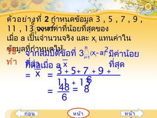 หน้ำก่อน หน้ำ
ตัวอย่ำงที่ 2 กำำหนดข้อมูล 3 , 5 , 7 , 9 ,
11 , 13 จงหำค่ำที่น้อยที่สุดของ
เมื่อ a เป็นจำำนวนจริง และ xi แทนค่ำใน
ข้อมูลที่กำำหนดให้
(xi- a)
2
i=1
6
วิธี
ทำำ
3 + 5+ 7 + 9 +
11 + 136
x =
= 48
6
= 8
ก็ต่อเมื่อ a
=
x
จำกสมบัติข้อที่ 3
ที่ว่ำ
(xi- a)
2
i=1
n
มีค่ำน้อย
ที่สุด
 