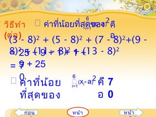 หน้ำก่อน หน้ำ
วิธีทำำ
(ต่อ)
ค่ำที่น้อยที่สุดของ(xi- a)
2
i=1
6
คื
อ

(3 - 8)2
+ (5 - 8)2
+ (7 - 8)2
+(9 -
8)2
+ (11 - 8)2
+ (13 - 8)2
= 25 + 9 + 1 + 1 +
9 + 25= 7
0 ค่ำที่น้อย
ที่สุดของ
(xi- a)
2
i=1
6
คื
อ
7
0
 