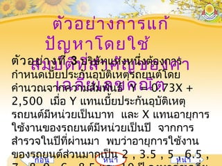 ตัวอย่ำงกำรแก้
ปัญหำโดยใช้
สมบัติที่สำำคัญของค่ำ
เฉลี่ยเลขคณิต
หน้ำก่อน หน้ำ
ตัวอย่ำงที่ 3 บริษัทแห่งหนึ่งต้องกำร
กำำหนดเบี้ยประกันอุบัติเหตุรถยนต์โดย
คำำนวณจำกควำมสัมพันธ์ Y = 0.73X +
2,500 เมื่อ Y แทนเบี้ยประกันอุบัติเหตุ
รถยนต์มีหน่วยเป็นบำท และ X แทนอำยุกำร
ใช้งำนของรถยนต์มีหน่วยเป็นปี จำกกำร
สำำรวจในปีที่ผ่ำนมำ พบว่ำอำยุกำรใช้งำน
ของรถยนต์ส่วนมำกเป็น 2 , 3.5 , 5 , 6.5 ,
 