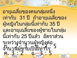 หน้ำก่อน หน้ำ
อำยุเฉลี่ยของคนกลุ่มหนึ่ง
เท่ำกับ 31 ปี ถ้ำอำยุเฉลี่ยของ
ผู้หญิงในกลุ่มนี้เท่ำกับ 35 ปี
และอำยุเฉลี่ยของผู้ชำยในกลุ่ม
นี้เท่ำกับ 25 ปีแล้ว อัตรำส่วน
ระหว่ำงจำำนวนผู้หญิงต่อ
จำำนวนผู้ชำยเป็นเท่ำไรก. 2 : 3 ข. 2 : 5
ค. 3 : 2 ง. 3 : 5
 