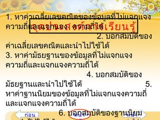 หน้าก่อน หน้า
จุดประสงค์การเรียนรู้
1. หาค่าเฉลี่ยเลขคณิตของข้อมูลที่ไม่แจกแจง
ความถี่และแจกแจง ความถี่ได้
2. บอกสมบัติของ
ค่าเฉลี่ยเลขคณิตและนำาไปใช้ได้
3. หาค่ามัธยฐานของข้อมูลที่ไม่แจกแจง
ความถี่และแจกแจงความถี่ได้
4. บอกสมบัติของ
มัธยฐานและนำาไปใช้ได้ 5.
หาค่าฐานนิยมของข้อมูลที่ไม่แจกแจงความถี่
และแจกแจงความถี่ได้
6. บอกสมบัติของฐานนิยม
 