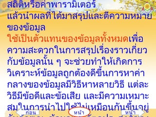 สถิติหรือค่าพารามิเตอร์
แล้วนำาผลที่ได้มาสรุปและตีความหมาย
ของข้อมูล
ใช้เป็นตัวแทนของข้อมูลทั้งหมดเพื่อ
ความสะดวกในการสรุปเรื่องราวเกี่ยว
กับข้อมูลนั้น ๆ จะช่วยทำาให้เกิดการ
วิเคราะห์ข้อมูลถูกต้องดีขึ้นการหาค่า
กลางของข้อมูลมีวิธีหาหลายวิธี แต่ละ
วิธีมีข้อดีและข้อเสีย และมีความเหมาะ
สมในการนำาไปใช้ไม่เหมือนกันขึ้นอยู่หน้าก่อน หน้า
 
