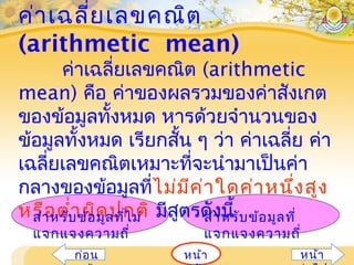 ค่าเฉลี่ยเลขคณิต
(arithmetic mean)
ค่าเฉลี่ยเลขคณิต (arithmetic
mean) คือ ค่าของผลรวมของค่าสังเกต
ของข้อมูลทั้งหมด หารด้วยจำานวนของ
ข้อมูลทั้งหมด เรียกสั้น ๆ ว่า ค่าเฉลี่ย ค่า
เฉลี่ยเลขคณิตเหมาะที่จะนำามาเป็นค่า
กลางของข้อมูลที่ไม่มีค่าใดค่าหนึ่งสูง
หรือตำ่าผิดปกติ มีสูตรดังนี้สำาหรับข้อมูลที่ไม่
แจกแจงความถี่
สำาหรับข้อมูลที่
แจกแจงความถี่
หน้าก่อน หน้า
 