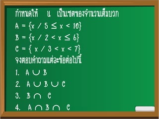3
กาหนดให้ U เป็นเซตของจานวนเต็มบวก
A = {x / 5  x < 10}
B = {x / 2 < x  6}
C = { x / 3 < x < 7}
จงตอบคาถามแต่ละข้อต่อไปนี้
1. A  B
2. A  B  C
3. B  C
4. A  B  C
 