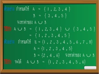 ตัวอย่าง กาหนดให้ A = { 1 , 2, 3 , 4 }
B = { 3 , 4 , 5 }
จงหาค่าของ A  B
วิธีทา A  B = { 1 , 2, 3 , 4 }  { 3 , 4 , 5 }
= { 1 , 2 , 3 , 4 , 5 }
ตัวอย่าง กาหนดให้ U = {1 , 2 , 3 , 4 , 5 , 6 , 7 , 8}
A = {1 , 2 , 3 , 4 , 5}
B = {2 , 4 , 6} จงหาค่าของ A  B
วิธีทา จะได้ A  B = {1 , 2 , 3 , 4 , 5 , 6}
 