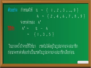 ตัวอย่าง กาหนดให้ U = { 1 , 2 , 3 , …, 9 }
A = { 2 , 4 , 6 , 7 , 8 , 9 }
จงหาค่าของ A
วิธีทา A = U - A
= { 1 , 3 , 5 }
ในบางครั้งโจทย์ที่ให้มา เซตไม่ได้อยู่ในรูปแจกแจงสมาชิก
ก่อนจะหาค่าต้องทาเป็นเซตในรูปแจกแจงสมาชิกเสียก่อน
 