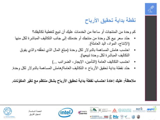 ‫السادسة‬ ‫الحصة‬:
‫الفريق‬ ‫تسجيل‬
‫تكاليفك؟‬ ‫لتغطية‬ ‫تبيع‬ ‫أن‬ ‫عليك‬ ‫الخدمات‬ ‫من‬ ‫ساعة‬ ‫أو‬ ‫المنتجات‬ ‫من‬ ‫وحدة‬ ‫كم‬
•‫منها‬ ‫لكل‬ ‫المباشرة‬ ‫التكاليف‬ ‫جانب‬ ‫إلى‬ ‫خدمتك‬ ‫أو‬ ‫منتجك‬ ‫من‬ ‫وحدة‬ ‫كل‬ ‫بيع‬ ‫سعر‬ ‫د‬ّ‫د‬‫ح‬
(‫العاملة‬ ‫اليد‬ ،‫المواد‬ ،‫اإلنتاج‬.)
•‫وحدة‬ ‫لكل‬ ‫بالدوالر‬ ‫المساهمة‬ ‫هامش‬ ‫احتسب‬(‫يفوق‬ ‫والذي‬ ‫قه‬ّ‫ق‬‫تح‬ ‫الذي‬ ‫المال‬ ‫مبلغ‬
‫تبيعها‬ ‫وحدة‬ ‫لكل‬ ‫المباشرة‬ ‫التكاليف‬.)
•‫العامة‬ ‫التكاليف‬ ‫احتسب‬(‫الضرائب‬ ،‫اإليجار‬ ،‫التأمين‬)...
•‫األرباح‬ ‫تحقيق‬ ‫بداية‬ ‫نقطة‬ ‫د‬ّ‫د‬‫ح‬=‫العامة‬ ‫التكاليف‬/‫وحدة‬ ‫لكل‬ ‫بالدوالر‬ ‫المساهمة‬ ‫هامش‬.
‫مالحظة‬:‫نات‬ ّ‫المكو‬ ‫ر‬ّ‫ي‬‫تغ‬ ‫مع‬ ‫منتظم‬ ‫بشكل‬ ‫األرباح‬ ‫تحقيق‬ ‫بداية‬ ‫نقطة‬ ‫احتساب‬ ‫إعادة‬ ‫عليك‬.
‫األرباح‬ ‫تحقيق‬ ‫بداية‬ ‫نقطة‬
 