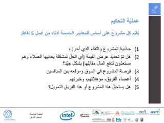 ‫السادسة‬ ‫الحصة‬:
‫الفريق‬ ‫تسجيل‬
‫أصل‬ ‫من‬ ‫أدناه‬ ‫الخمسة‬ ‫المعايير‬ ‫أساس‬ ‫على‬ ‫مشروع‬ ‫كل‬ ‫م‬ّ‫ي‬‫ق‬ُ‫ي‬5‫نقاط‬:
(1‫أحرزه‬ ‫الذي‬ ‫م‬ّ‫د‬‫والتق‬ ‫المشروع‬ ‫جاذبية‬
(2‫القيمة‬ ‫عرض‬ ‫تحديد‬ ّ‫م‬‫ت‬ ‫هل‬(‫وهم‬ ‫العمالء‬ ‫يعانيها‬ ‫لمشكلة‬ ‫الحل‬ ‫أي‬
‫مقابلها‬ ‫المال‬ ‫لدفع‬ ‫ون‬ّ‫د‬‫مستع‬)‫ّد؟‬‫ي‬‫ج‬ ‫بشكل‬
(3‫المنافسين‬ ‫بين‬ ‫وموقعه‬ ‫السوق‬ ‫في‬ ‫المشروع‬ ‫فرصة‬
(4‫وخبرتهم‬ ،‫مؤهالتهم‬ ،‫الفريق‬ ‫أعضاء‬
(5‫التمويل؟‬ ‫الفريق‬ ‫هذا‬ ‫أو‬ ‫المشروع‬ ‫هذا‬ ّ‫يستحق‬ ‫هل‬
‫التحكيم‬ ‫ة‬ّ‫ي‬‫عمل‬
 