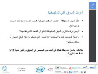 ‫السادسة‬ ‫الحصة‬:
‫الفريق‬ ‫تسجيل‬
•‫المستهدفة‬ ‫السوق‬ ‫د‬ّ‫د‬‫ح‬–،‫السائدة‬ ‫االتجاهات‬ ،‫النمو‬ ‫فرص‬ ،‫الهيكلية‬ ،‫السكان‬ ،‫الحجم‬
‫البيع‬ ‫فرص‬.
•‫مهما؟‬ّ‫د‬‫تق‬ ‫اللذين‬ ‫الخدمة‬ ‫أو‬ ‫المنتج‬ ‫المستهدفة‬ ‫السوق‬ ‫ستشتري‬ ‫مرة‬ ‫من‬ ‫كم‬
•‫أو‬ ‫السنوي‬ ‫المبلغ‬ ‫هذا‬ ‫من‬ ‫تملكها‬ ‫التي‬ ‫النسبة‬ ‫ما‬ ‫المحتملة؟‬ ‫السنوية‬ ‫المبيعات‬ ‫نسبة‬ ‫ما‬
‫تحقيقها؟‬ ‫يمكنك‬
‫مالحظة‬:‫يملك‬ ‫أحد‬ ‫من‬ ‫ما‬100‫نسبة‬ ‫عتبر‬ُ‫ت‬‫و‬ ،‫السوق‬ ‫في‬ ‫الحصص‬ ‫من‬ ‫المئة‬ ‫في‬25%
‫كبيرة‬ ‫حصة‬ ً‫ة‬‫عاد‬.
‫تستهدفها‬ ‫التي‬ ‫السوق‬ ْ‫اعرف‬
 