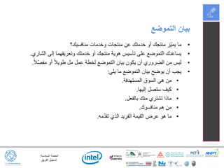 ‫السادسة‬ ‫الحصة‬:
‫الفريق‬ ‫تسجيل‬
•‫منافسيك؟‬ ‫وخدمات‬ ‫منتجات‬ ‫عن‬ ‫خدمتك‬ ‫أو‬ ‫منتجك‬ ‫ّز‬‫ي‬‫يم‬ ‫ما‬
•‫الشاري‬ ‫إلى‬ ‫وتعريفهما‬ ‫خدمتك‬ ‫أو‬ ‫منتجك‬ ‫هوية‬ ‫تأسيس‬ ‫على‬ ‫التموضع‬ ‫يساعدك‬.
•ً‫ال‬ّ‫ص‬‫مف‬ ‫أو‬ ً‫ال‬‫طوي‬ ‫مل‬ ‫عمل‬ ‫لخطة‬ ‫التموضع‬ ‫بيان‬ ‫يكون‬ ‫أن‬ ‫الضروري‬ ‫من‬ ‫ليس‬.
•‫يلي‬ ‫ما‬ ‫التموضع‬ ‫بيان‬ ‫يوضح‬ ‫أن‬ ‫يجب‬:
•‫المستهدفة‬ ‫السوق‬ ‫هي‬ ‫من‬.
•‫إليها‬ ‫ستصل‬ ‫كيف‬.
•‫بالفعل‬ ‫منك‬ ‫تشتري‬ ‫ماذا‬.
•‫منافسوك‬ ‫هم‬ ‫من‬.
•‫مه‬ّ‫د‬‫تق‬ ‫الذي‬ ‫الفريد‬ ‫القيمة‬ ‫عرض‬ ‫هو‬ ‫ما‬.
‫التموضع‬ ‫بيان‬
 