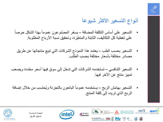 ‫السادسة‬ ‫الحصة‬:
‫الفريق‬ ‫تسجيل‬
•‫المضافة‬ ‫التكلفة‬ ‫أساس‬ ‫على‬ ‫التسعير‬–ً‫ا‬‫حرص‬ ‫الشكل‬ ‫بهذا‬ ً‫ا‬‫عموم‬ ‫ّنوعون‬‫ص‬‫الم‬ ‫ّر‬‫ع‬‫يس‬
‫المطلوبة‬ ‫األرباح‬ ‫نسبة‬ ‫وتحقيق‬ ،‫ّرة‬‫ي‬‫والمتغ‬ ‫الثابتة‬ ،‫التكاليف‬ ‫كل‬ ‫تغطية‬ ‫على‬.
•‫الطب‬ ‫بحسب‬ ‫التسعير‬–‫طريق‬ ‫عن‬ ‫منتجاتها‬ ‫تبيع‬ ‫التي‬ ‫الشركات‬ ‫النموذج‬ ‫هذا‬ ‫يعتمد‬
‫الطلب‬ ‫بحسب‬ ‫مختلفة‬ ‫بأسعار‬ ‫مختلفة‬ ‫مصادر‬.
•‫التنافسي‬ ‫التسعير‬–‫ويصعب‬ ‫ددة‬ّ‫مح‬ ‫أسعر‬ ‫فيها‬ ‫سوق‬ ‫إلى‬ ‫تدخل‬ ‫التي‬ ‫الشركات‬ ‫تستخدمه‬
‫فيها‬ ‫اآلخر‬ ‫عن‬ ‫منتج‬ ‫تمييز‬.
•‫الربح‬ ‫بهامش‬ ‫التسعير‬–‫إضافة‬ ‫خالل‬ ‫من‬ ‫ُحتسب‬‫ي‬‫و‬ ‫بالتجزئة‬ ‫البائعون‬ ً‫ا‬‫عموم‬ ‫يستخدمه‬
‫المنتج‬ ‫كلفة‬ ‫إلى‬ ‫تريده‬ ‫الذي‬ ‫الربح‬.
ً‫ا‬‫شيوع‬ ‫األكثر‬ ‫التسعير‬ ‫أنواع‬
 