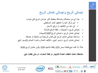 ‫السادسة‬ ‫الحصة‬:
‫الفريق‬ ‫تسجيل‬
•‫تعرف‬ ‫لكي‬ ‫الربح‬ ‫هوامش‬ ‫أكبر‬ ‫يعطيك‬ ‫وخدماتك‬ ‫منتجاتك‬ ‫من‬ ‫أي‬ ‫د‬ّ‫د‬‫ح‬:
•‫المستقبلي‬ ‫النمو‬ ‫لتحقيق‬ ‫الموارد‬ ‫ز‬ّ‫ك‬‫تر‬ ‫أين‬.
•‫األسعار‬ ‫ترفع‬ ‫أو‬ ‫التكاليف‬ ‫من‬ ّ‫د‬‫تح‬ ‫أين‬.
•‫الربح‬ ‫إجمالي‬=‫المبيعات‬–‫ُباعة‬‫م‬‫ال‬ ‫السلع‬ ‫كلفة‬
•‫الربح‬ ‫هامش‬ ‫إجمالي‬=‫الربح‬ ‫إجمالي‬*100/‫المبيعات‬
•‫خدمتك‬ ‫أو‬ ‫منتجك‬ ‫من‬ ‫الربحية‬ ‫قياس‬ ‫على‬ ‫الربح‬ ‫هامش‬ ‫إجمالي‬ ‫يساعدك‬
•‫الربح‬ ‫هامش‬ ‫إجمالي‬( =‫البيع‬ ‫سعر‬–‫المباشرة‬ ‫والمواد‬ ‫العمال‬ ‫تكاليف‬/)‫البيع‬ ‫سعر‬
ً‫ال‬‫مث‬:‫بسعر‬ ً‫ا‬‫قطع‬ ‫تبيع‬ ‫كنت‬ ‫إذا‬25$‫إنتاجها‬ ‫وكلفة‬20$‫الربح‬ ‫هامش‬ ‫يكون‬ ،20.%
‫مالحظة‬:‫البع‬ ‫نفقات‬ ‫ى‬ّ‫ت‬‫ح‬ ‫أو‬ ،‫المعدات‬ ‫كلفة‬ ‫أو‬ ‫كاإليجار‬ ‫العامة‬ ‫النفقات‬ ْ‫أضف‬.
‫الربح‬ ‫هامش‬ ‫وإجمالي‬ ‫الربح‬ ‫إجمالي‬
 