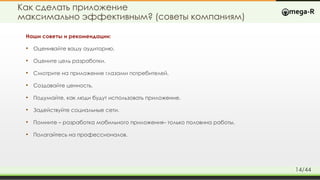 Как сделать приложение
максимально эффективным? (советы компаниям)
Наши советы и рекомендации:
• Оценивайте вашу аудиторию.
• Оцените цель разработки.
• Смотрите на приложение глазами потребителей.
• Создавайте ценность.
• Подумайте, как люди будут использовать приложение.
• Задействуйте социальные сети.
• Помните – разработка мобильного приложения– только половина работы.
• Полагайтесь на профессионалов.
14/44
 