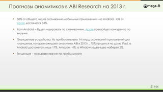 Прогнозы аналитиков в ABI Research на 2013 г.
• 58% от общего числа скачиваний мобильных приложений –на Android. iOS от
Apple достанется 33%.
• Хотя Android и будет лидировать по скачиваниям, Apple превзойдет конкурента по
выручке.
• Планшетные устройства: Из приблизительно 14 млрд скачиваний приложений для
планшетов, которые ожидают аналитики ABI в 2013 г., 75% придется на долю iPad, а
Android достанется лишь 17%. Amazon - 4%, а Windows едва-едва наберет 2%.
• Тенденция – на выравнивание по прибыльности
21/44
 