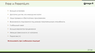 Free и Freemium
• Больше установок
• Доступно для тех, кто никогда не платит
• Люди привыкли к бесплатным приложениям
• Возможность подстроится под разную покупательскую способность
• Глобальный охват
• Больше вариантов продвижения
• Меньше зависимость от магазина
• Пиратство (+)
Использовать при глобальном подходе!
27/44
 