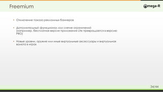 Freemium
• Отключение показа рекламных баннеров
• Дополнительный функционал или снятие ограничений
(например, бесплатная версия приложения Lite превращается в версию
PRO)
• Новые уровни, оружие или иные виртуальные аксессуары и виртуальная
валюта в играх
34/44
 