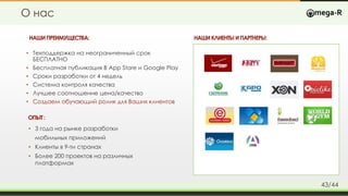 О нас
НАШИПРЕИМУЩЕСТВА:
ОПЫТ:
• 3 года на рынке разработки
мобильных приложений
• Клиенты в 9-ти странах
• Более 200 проектов на различных
платформах
• Техподдержка на неограниченный срок
БЕСПЛАТНО
• Бесплатная публикация В App Store и Google Play
• Сроки разработки от 4 недель
• Система контроля качества
• Лучшее соотношение цена/качество
• Создаем обучающий ролик для Ваших клиентов
НАШИКЛИЕНТЫ ИПАРТНЕРЫ:
43/44
 