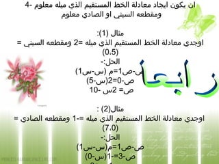 4- ‫معلوم‬ ‫ميله‬ ‫الذي‬ ‫المستقيم‬ ‫الخط‬ ‫معادلة‬ ‫ايجاد‬ ‫يكون‬ ‫ان‬
‫معلوم‬ ‫الصادي‬ ‫او‬ ‫السيني‬ ‫ومقطعه‬
) ‫مثال‬1:(
= ‫ميله‬ ‫الذي‬ ‫المستقيم‬ ‫الخط‬ ‫معادلة‬ ‫اوجدي‬2= ‫السيني‬ ‫ومقطعه‬
)0،5(
-:‫الحل‬
‫ص-ص‬1‫)س-س‬ ‫=م‬1(
-‫ص‬0=2-‫)س‬5(
=‫ص‬2- ‫س‬10
)‫مثال‬2: (
-= ‫ميله‬ ‫الذي‬ ‫المستقيم‬ ‫الخط‬ ‫معادلة‬ ‫اوجدي‬1= ‫الصادي‬ ‫ومقطعه‬
)7،0(
-:‫الحل‬
‫ص-ص‬1‫=م)س-س‬1(
-‫ص‬3-=1-‫)س‬0(
 