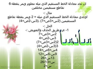 6-‫بنقطة‬ ‫ويمر‬ ‫معلوم‬ ‫ميله‬ ‫الذي‬ ‫المستقيم‬ ‫الخط‬ ‫معادلة‬ ‫نجد‬ ‫ان‬
‫مختلفين‬ ‫مستقيمين‬ ‫تقاطع‬
-: ‫مثال‬
= ‫ميله‬ ‫الذي‬ ‫المستقيم‬ ‫الخط‬ ‫معادلة‬ ‫اوجدي‬2‫تقاطع‬ ‫بنقطة‬ ‫ويمر‬
) ‫المستقيمين‬2+‫س‬3=‫ص‬7)، (3-‫س‬2=‫ص‬4(
-: ‫الحل‬
1-: ‫والتعويض‬ ‫الحذف‬ ‫طريق‬ ‫عن‬ -
2+‫س‬3=‫ص‬7
3-‫س‬2=‫ص‬4
2)2+‫س‬3=‫ص‬7(
3)3-‫س‬2=‫ص‬4(
4+‫س‬6=‫ص‬14
9-‫س‬6=‫س‬12
13=‫س‬26
=‫س‬26/13
=‫س‬2
 