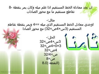 8- ‫بنقطة‬ ‫يمر‬ ‫وكان‬ ‫ميله‬ ‫علم‬ ‫اذا‬ ‫المستقيم‬ ‫الخط‬ ‫معادلة‬ ‫نجد‬ ‫ان‬
‫الصادات‬ ‫محور‬ ‫مع‬ ‫ما‬ ‫مستقيم‬ ‫تقاطع‬
-:‫مثال‬
== ‫ميله‬ ‫الذي‬ ‫المستقيم‬ ‫الخط‬ ‫معادل‬ ‫اوجدي‬4‫تقاطع‬ ‫بنقطة‬ ‫ويمر‬
) ‫المستقيم‬3+‫س‬4=‫ص‬32‫الصادات‬ ‫محور‬ ‫مع‬ (
-:‫الحل‬
3+‫س‬4=‫ص‬32
3×0+4=‫ص‬32
4=‫ص‬32
=‫ص‬32/4
=‫ص‬8
) ‫النقطة‬8،0 )
 