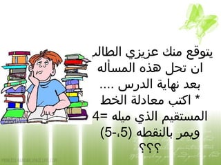 ‫الطالب‬ ‫عزيزي‬ ‫منك‬ ‫يتوقع‬
‫المسأله‬ ‫هذه‬ ‫تحل‬ ‫ان‬
.... ‫الدرس‬ ‫نهاية‬ ‫بعد‬
‫الخط‬ ‫معادلة‬ ‫اكتب‬ *
= ‫ميله‬ ‫الذي‬ ‫المستقيم‬4
) ‫بالنقطه‬ ‫ويمر‬5-،5(
‫؟؟؟‬
 