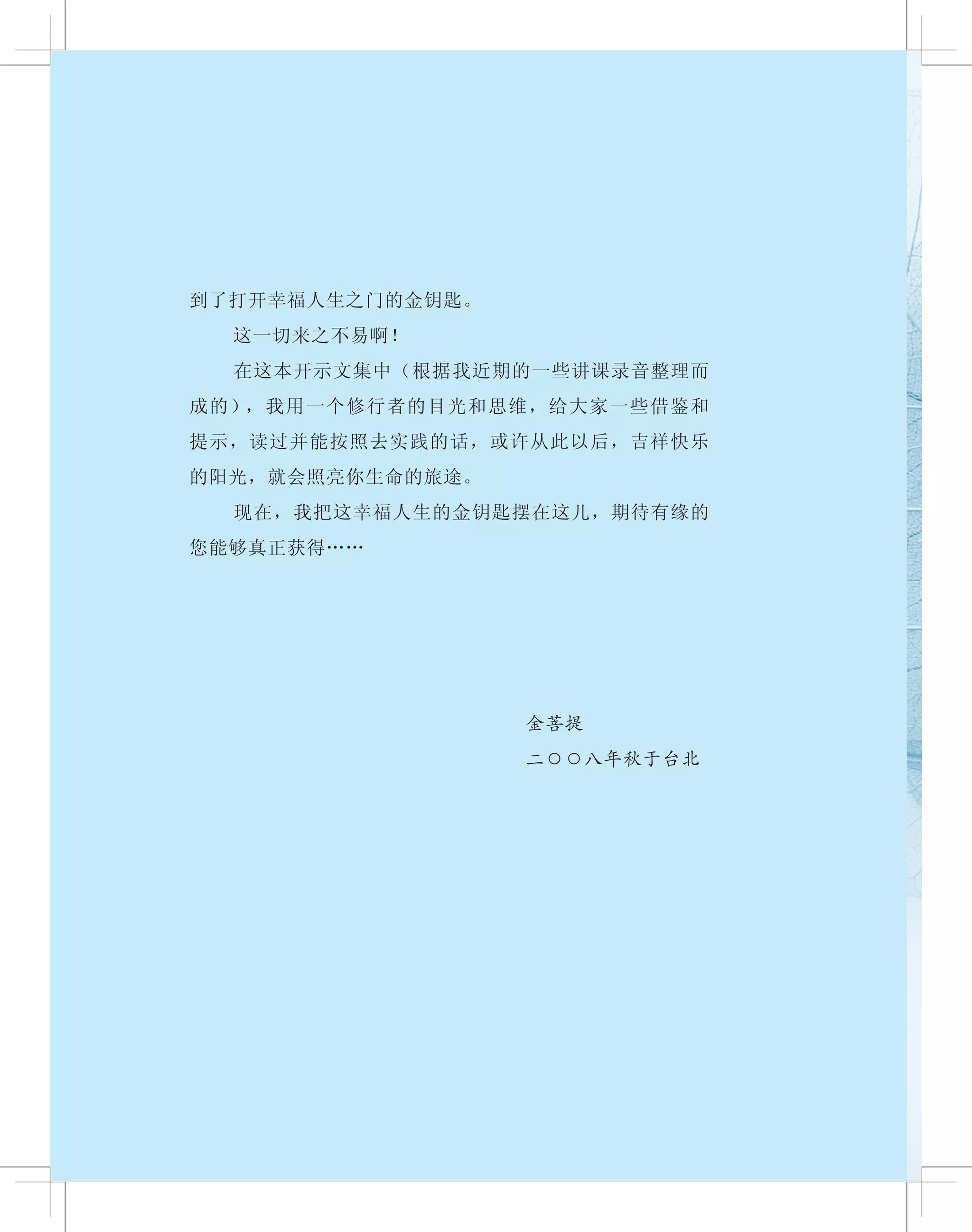 到了打开幸福人生之门的金钥匙。
　　 这一切来之不易啊！
　　 在这本开示文集中（根据我近期的一些讲课录音整理而
成的），我用一个修行者的目光和思维，给大家一些借鉴和
提示，读过并能按照去实践的话，或许从此以后，吉祥快乐
的阳光，就会照亮你生命的旅途。
　　 现在，我把这幸福人生的金钥匙摆在这儿，期待有缘的
您能够真正获得……
金菩提
二○○八年秋于台北
 