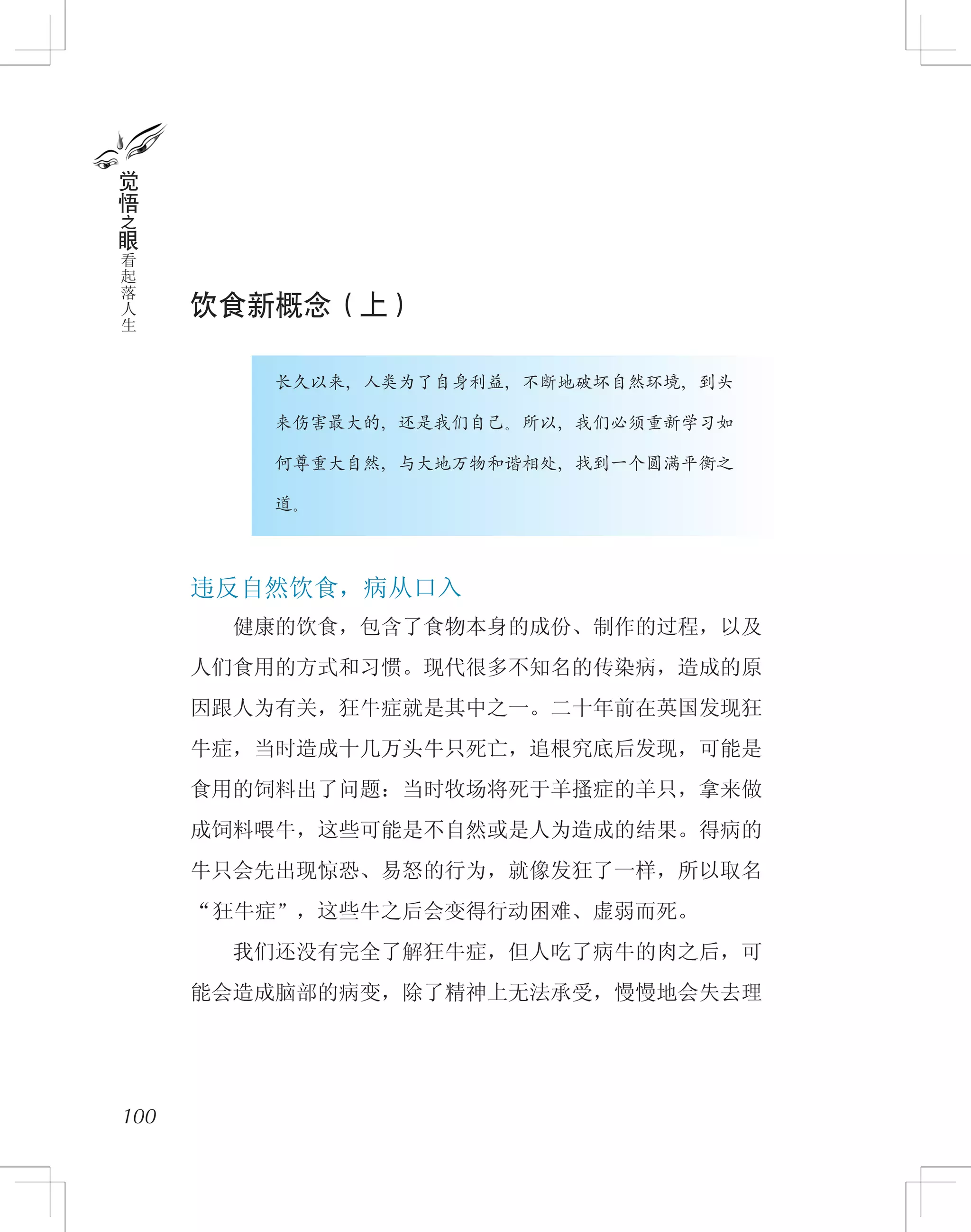 饮食新概念（上）
　　　　长久以来，人类为了自身利益，不断地破坏自然环境，到头
　　　　来伤害最大的，还是我们自己。所以，我们必须重新学习如
　　　　何尊重大自然，与大地万物和谐相处，找到一个圆满平衡之
　　　　道。
违反自然饮食，病从口入
　　健康的饮食，包含了食物本身的成份、制作的过程，以及
人们食用的方式和习惯。现代很多不知名的传染病，造成的原
因跟人为有关，狂牛症就是其中之一。二十年前在英国发现狂
牛症，当时造成十几万头牛只死亡，追根究底后发现，可能是
食用的饲料出了问题：当时牧场将死于羊搔症的羊只，拿来做
成饲料喂牛，这些可能是不自然或是人为造成的结果。得病的
牛只会先出现惊恐、易怒的行为，就像发狂了一样，所以取名
“狂牛症”，这些牛之后会变得行动困难、虚弱而死。
　　我们还没有完全了解狂牛症，但人吃了病牛的肉之后，可
能会造成脑部的病变，除了精神上无法承受，慢慢地会失去理
100
觉
悟
之
眼
看
起
落
人
生
 