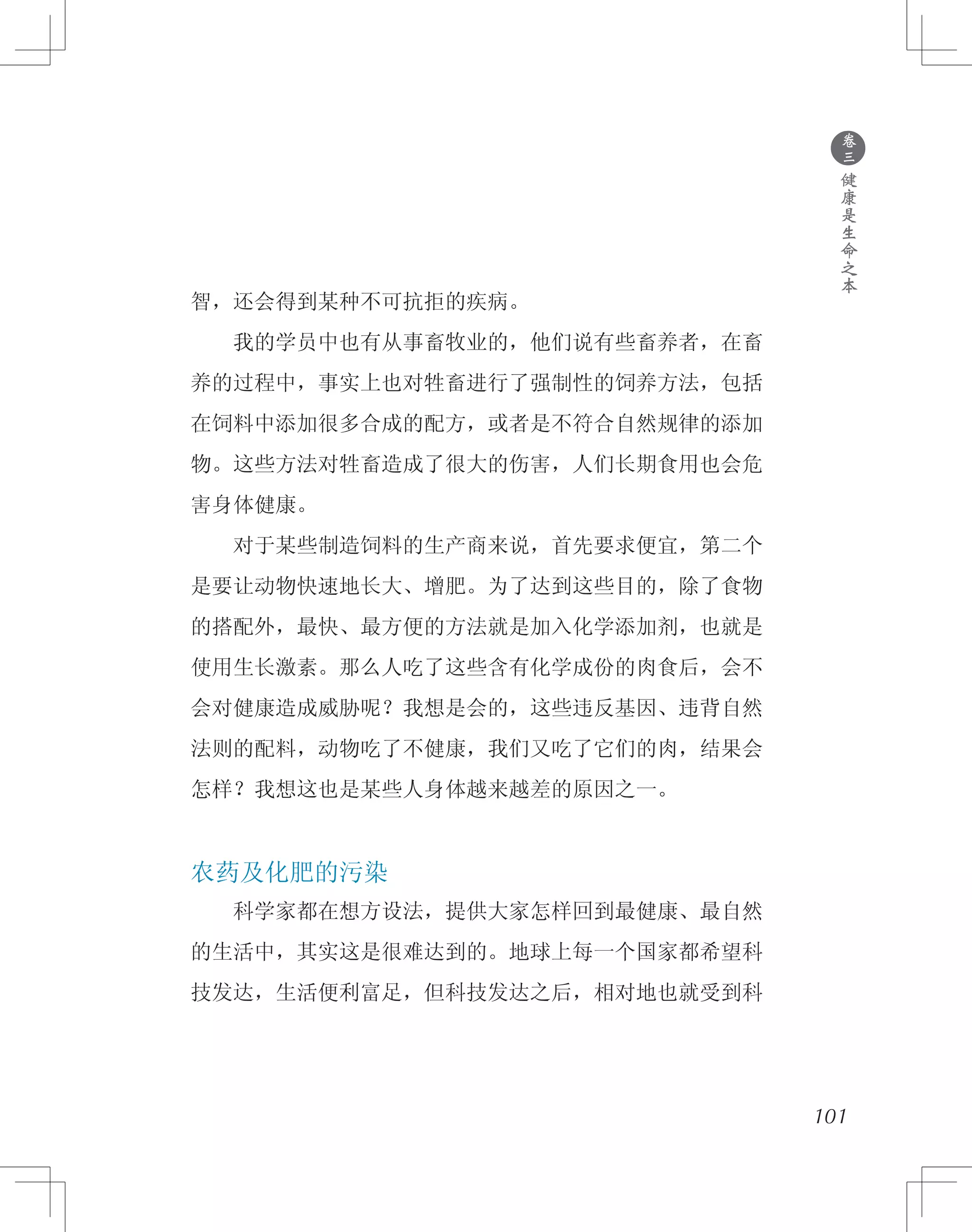 ●
卷
三
健
康
是
生
命
之
本
智，还会得到某种不可抗拒的疾病。
　　我的学员中也有从事畜牧业的，他们说有些畜养者，在畜
养的过程中，事实上也对牲畜进行了强制性的饲养方法，包括
在饲料中添加很多合成的配方，或者是不符合自然规律的添加
物。这些方法对牲畜造成了很大的伤害，人们长期食用也会危
害身体健康。
　　对于某些制造饲料的生产商来说，首先要求便宜，第二个
是要让动物快速地长大、增肥。为了达到这些目的，除了食物
的搭配外，最快、最方便的方法就是加入化学添加剂，也就是
使用生长激素。那么人吃了这些含有化学成份的肉食后，会不
会对健康造成威胁呢？我想是会的，这些违反基因、违背自然
法则的配料，动物吃了不健康，我们又吃了它们的肉，结果会
怎样？我想这也是某些人身体越来越差的原因之一。
农药及化肥的污染
　　科学家都在想方设法，提供大家怎样回到最健康、最自然
的生活中，其实这是很难达到的。地球上每一个国家都希望科
技发达，生活便利富足，但科技发达之后，相对地也就受到科
101
 
