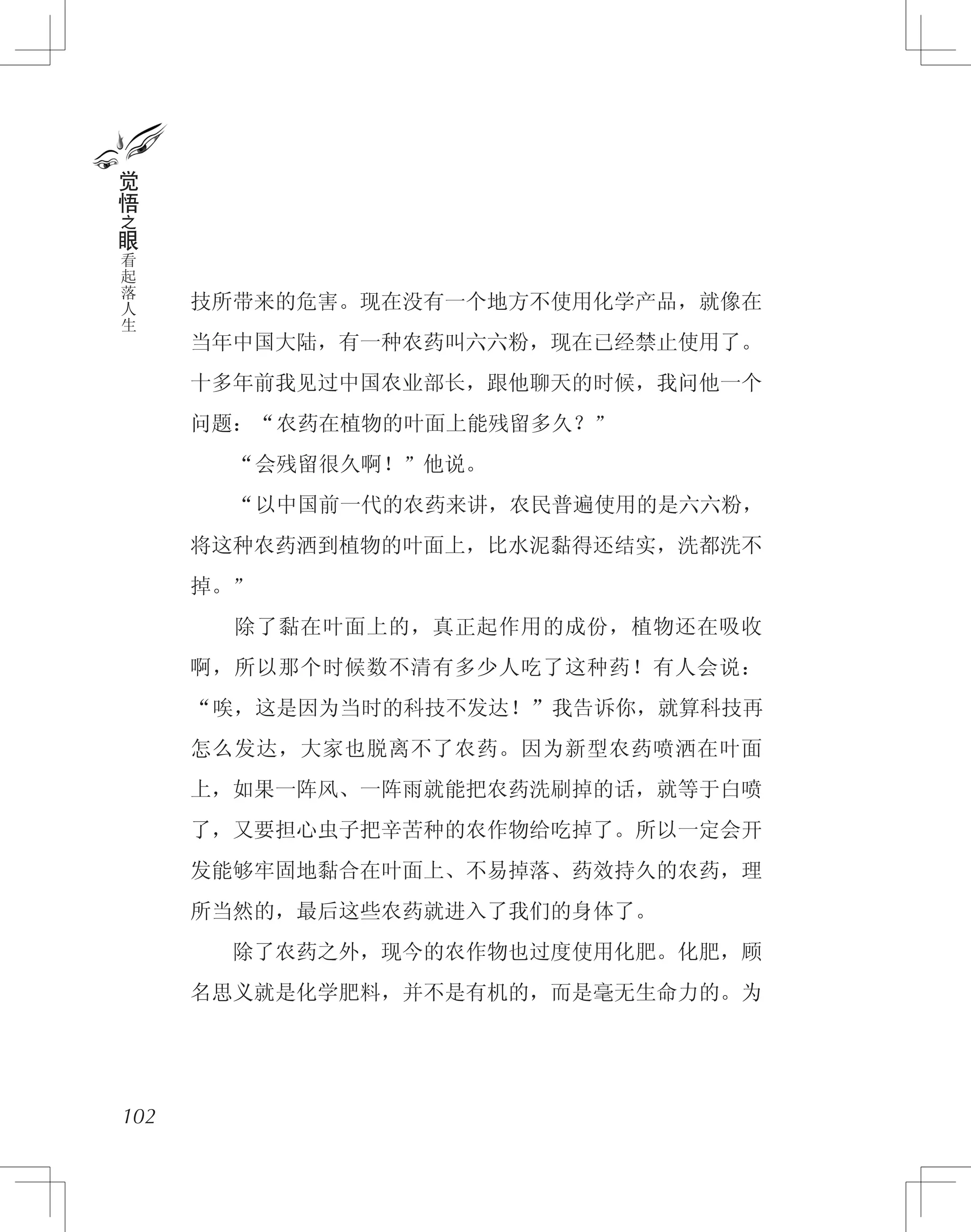 技所带来的危害。现在没有一个地方不使用化学产品，就像在
当年中国大陆，有一种农药叫六六粉，现在已经禁止使用了。
十多年前我见过中国农业部长，跟他聊天的时候，我问他一个
问题：“农药在植物的叶面上能残留多久？”
　　“会残留很久啊！”他说。
　　“以中国前一代的农药来讲，农民普遍使用的是六六粉，
将这种农药洒到植物的叶面上，比水泥黏得还结实，洗都洗不
掉。”
　　除了黏在叶面上的，真正起作用的成份，植物还在吸收
啊，所以那个时候数不清有多少人吃了这种药！有人会说：
“唉，这是因为当时的科技不发达！”我告诉你，就算科技再
怎么发达，大家也脱离不了农药。因为新型农药喷洒在叶面
上，如果一阵风、一阵雨就能把农药洗刷掉的话，就等于白喷
了，又要担心虫子把辛苦种的农作物给吃掉了。所以一定会开
发能够牢固地黏合在叶面上、不易掉落、药效持久的农药，理
所当然的，最后这些农药就进入了我们的身体了。
　　除了农药之外，现今的农作物也过度使用化肥。化肥，顾
名思义就是化学肥料，并不是有机的，而是毫无生命力的。为
102
觉
悟
之
眼
看
起
落
人
生
 