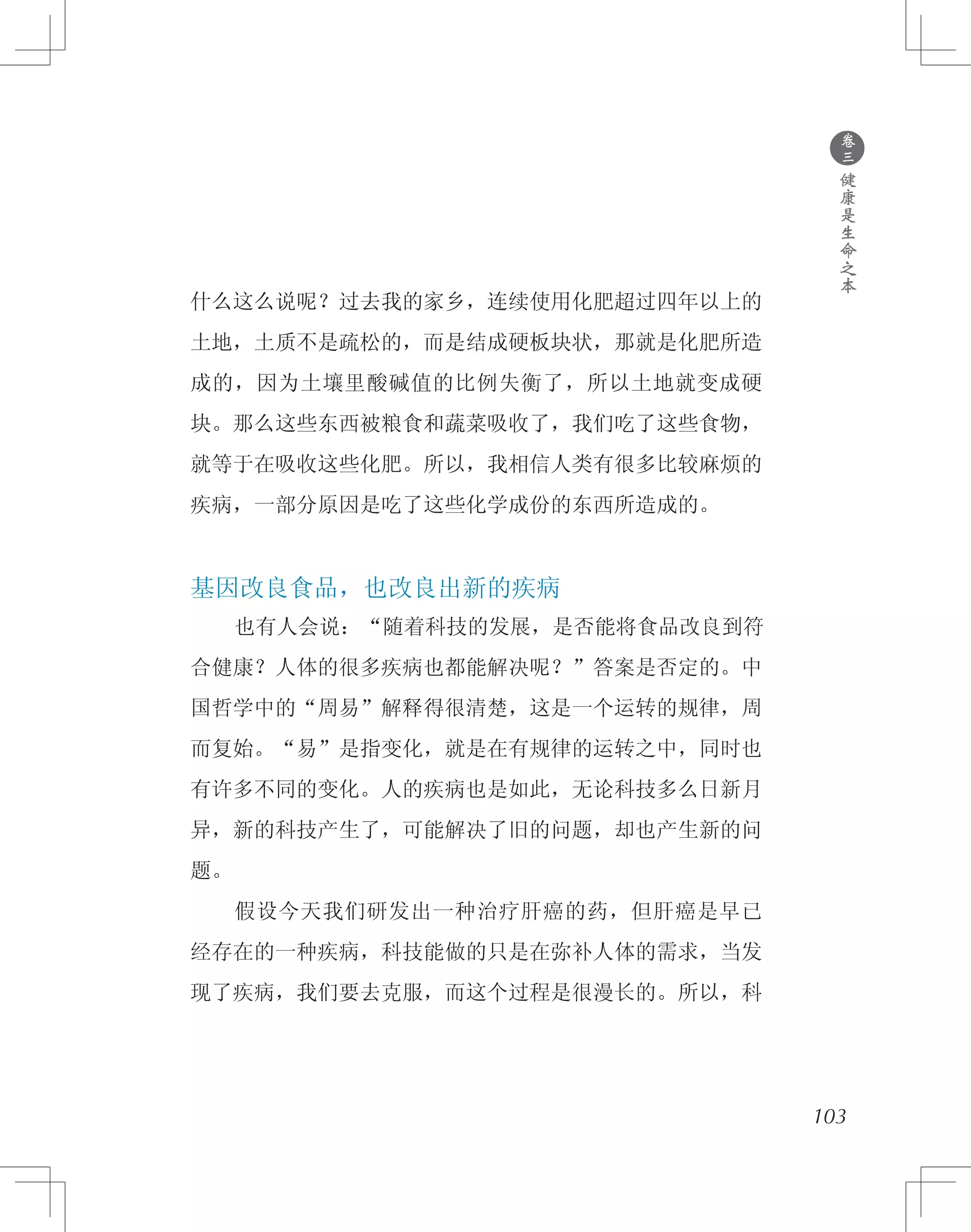 什么这么说呢？过去我的家乡，连续使用化肥超过四年以上的
土地，土质不是疏松的，而是结成硬板块状，那就是化肥所造
成的，因为土壤里酸碱值的比例失衡了，所以土地就变成硬
块。那么这些东西被粮食和蔬菜吸收了，我们吃了这些食物，
就等于在吸收这些化肥。所以，我相信人类有很多比较麻烦的
疾病，一部分原因是吃了这些化学成份的东西所造成的。
基因改良食品，也改良出新的疾病
　　也有人会说：“随着科技的发展，是否能将食品改良到符
合健康？人体的很多疾病也都能解决呢？”答案是否定的。中
国哲学中的“周易”解释得很清楚，这是一个运转的规律，周
而复始。“易”是指变化，就是在有规律的运转之中，同时也
有许多不同的变化。人的疾病也是如此，无论科技多么日新月
异，新的科技产生了，可能解决了旧的问题，却也产生新的问
题。
　　假设今天我们研发出一种治疗肝癌的药，但肝癌是早已
经存在的一种疾病，科技能做的只是在弥补人体的需求，当发
现了疾病，我们要去克服，而这个过程是很漫长的。所以，科
103
●
卷
三
健
康
是
生
命
之
本
 